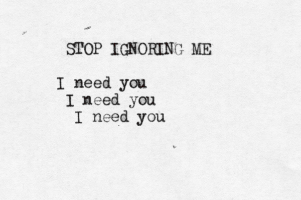 STOP IGNORING ME I need you I need you I need you