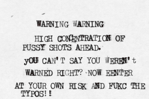 WARNING WARNING HIGH CONEN C TRATION OF PUSSY SHOTS AHEAD. yOU CAN'T SAY YOU WEREN't WARNED RIGHT? NOW EENTER AT YOUR OWN RISK AND FUKC THE TYPOS!!