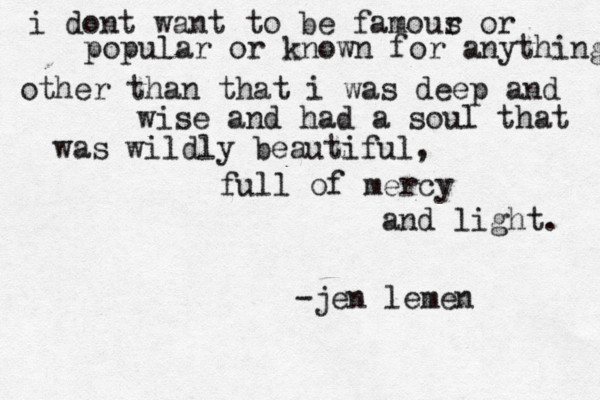 i dont want to be famour s or popular or known for anything other than that i was deep and wise and had a soul that was wildly beautiful, full of mercy and light. -jen lemen