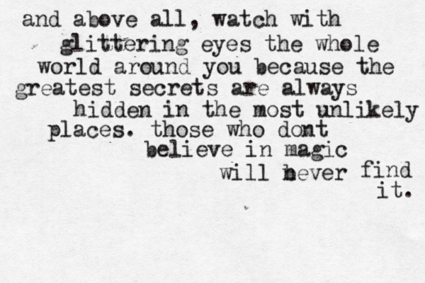and above all, watch with glittering eyes the whole world around you because the greatest secrets are always hidden in the most unlikely places. those who dont believe in magic will bever n find it. 