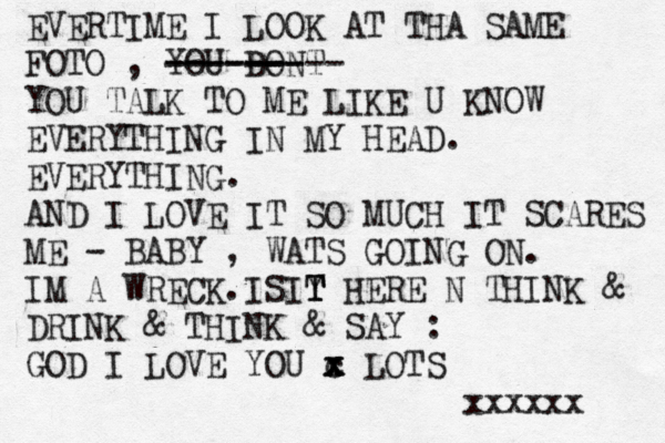 EVERTIME I LOOK AT THA SAME FOTO , YOU DONT ----- ------- ------ YOU TALK TO ME LIKE U KNOW EVERYTHING IN MY HEAD. EVERYTHING. AND I LOVE IT SO MUCH IT SCARES ME - BABY , WATS GOING ON. IM A WRECK.I SIY T T T HERE N THINK & DRINK & THINK & SAY : GOD I LOVE YOU c x x x LOTS xxxxxx 
