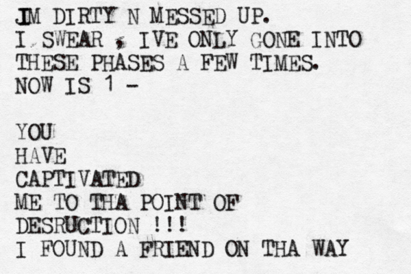 JM DIRTY N MESSED UP. I SWEAR , IVE ONLY GONE INTO THESE PHASES A FEW TIMES. NOW IS 1 - YOU HAVE CAPTIVATED ME TO THA POINT OF DESRUCTION !!! I FOUND A FRIEND ON THA WAY I I