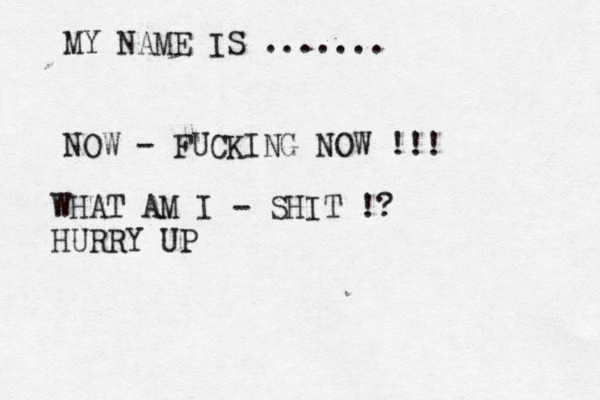 MY NAME IS ....... NOW - FUCKING NOW !!! WHAT AM I - SHIT !? HURRY UP