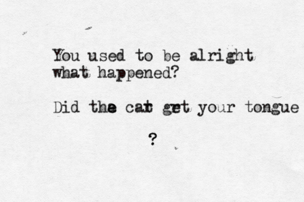 You used to be alright what happened? Did tha e e car t grt e your tongue ? ? 