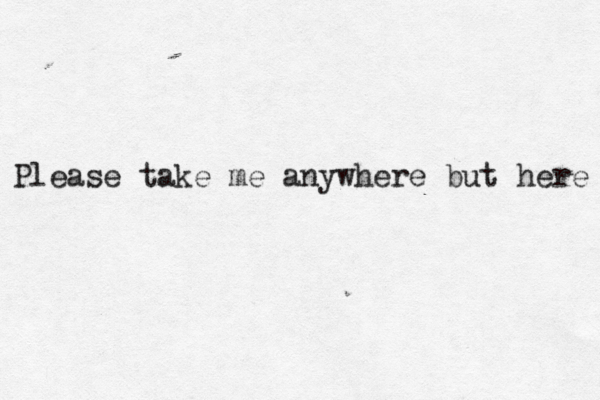 Please take me anywhere but here 