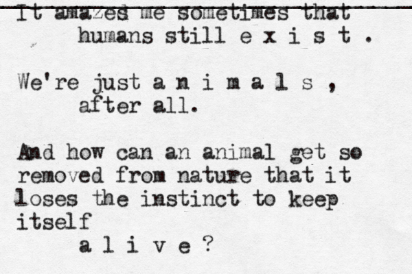 _____________________________________ It amazed s me sometimes that humans still e x i s t . We're just a n i m a l s , after all. And how can an animal get so removed from nature that it loses the instinct to keep itself a l i v e ? 