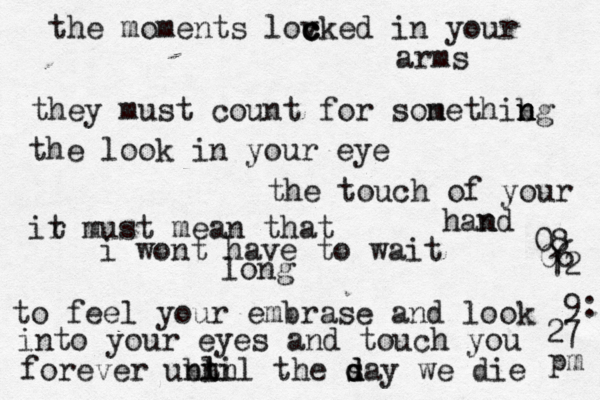 the moments lov c c cked in your arms they must count for sone m thibg n n n the look in your eye the touch of your hand n ir t must mean that i wont have to wait long to feel your embrase and look into your eyes and touch you forever ubtil n nln the s d d day we die 08 06 12 9: 27 pm 