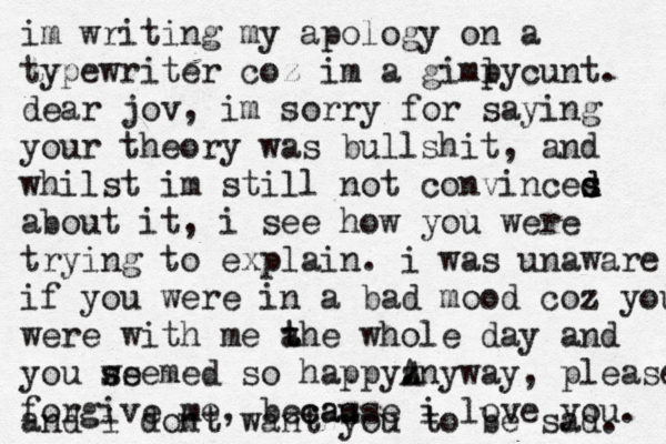 im writing my apology on a typewriter coz im a gimly p cunt. dear jov, im sorry for saying your theory was bullshit, and whilst im still not convinces s d d about it, i see how you were trying to explain. i was unaware if you were in a bad mood coz you were with me a t the whole day and you w ss seemed so happyz . . Anyway, please forgive me, becas cause i love you. and i dont want you to be sad. 