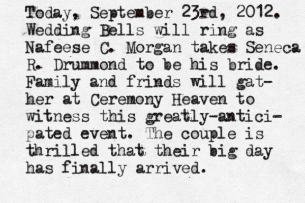 Today, September 23rd, 2012. Wedding Bells will ring as Nafeese C. Morgan takes Seneca R. Drummond to be his bride. Family and frinds will gat- her at Ceremony Heaven to witness this greatly-antici- pated event. The couple is thrilled that their big day has finally arrived. 