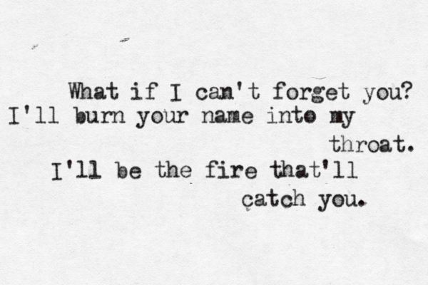 What if I can't forget you? I'll burn your name into my throat. I'll be the fire that'll catch you. 