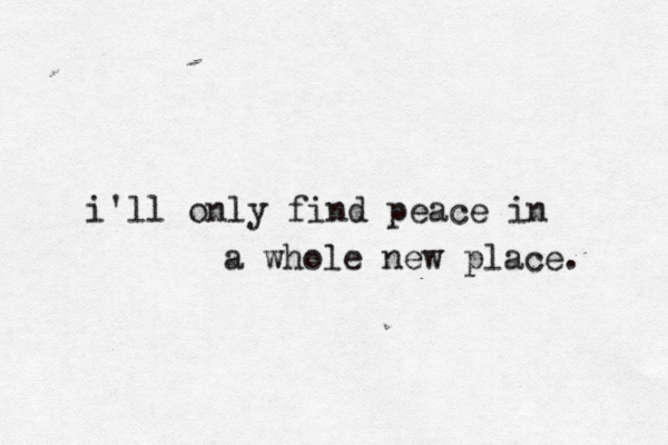 i'll only find peace in a whole new place. 
