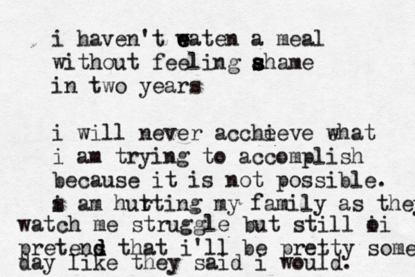 i haven't w e e e e eaten a meal without feeling ahame s s s in two years i will never acche ieve ehat w i am trying to accomplish because it is not possible. s i am hut rting my family as they watch me struggle but still o ii pretens d d d that i'll be pretty some day like they said i would. 