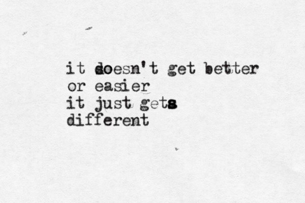 it so doesn't get better or easier it just geta s s different
