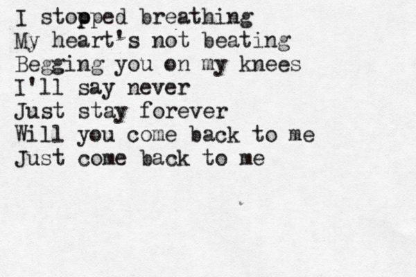 I stoo p pped breathing My heart's not beating Begging you on my knees I'll say never Just stay forever Will you come back to me Just come back to me