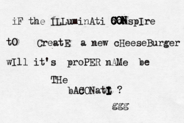 iF the ILLuminAti conspIre tO CON C CO O ON N CreatE a new cHeeseBurger wIll it's proPER nAMe be THe bAc CONatt I I I I I I I ? ggg 