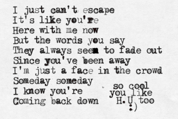 I just can't escape It's like you're Here with me now But the words you say They always seen m m m to fade out Since you've been away I'm just a face in the crowd Someday someday I know you're Coming back down so cool you like H.U too :)