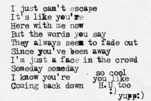 I just can't escape It's like you're Here with me now But the words you say They always seen m m m to fade out Since you've been away I'm just a face in the crowd Someday someday I know you're Coming back down so cool you like H.U too :) yupp:) 