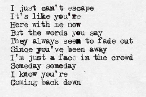 I just can't escape It's like you're Here with me now But the words you say They always seen m m m to fade out Since you've been away I'm just a face in the crowd Someday someday I know you're Coming back down 