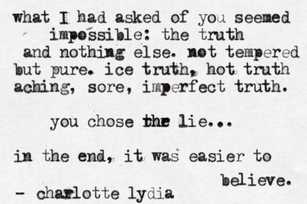what I had asked of you seemed impossible: the truth and nothing else. not tempered but pure. ice truth, hot truth aching, sore, imperfect truth. you chose rhr the lie... in the end, it was easier to believe. charlotte lydia -