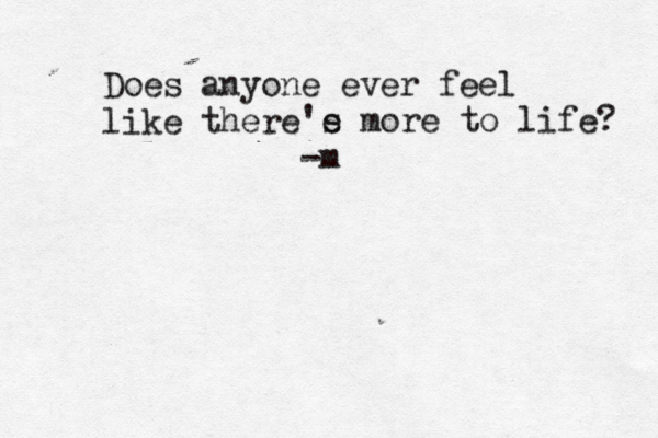 Does anyone ever feel like there 'e s more to life? -m
