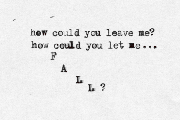 how could you leave me? how could you let me F A L L ? ... 