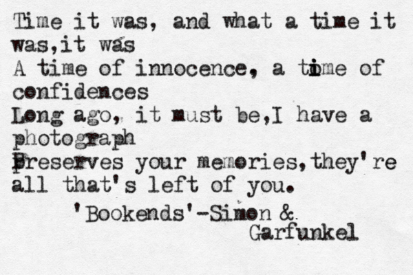 Time it was, and what a time it was,it was A time of innocence. , a tom i i i e of confidences Long ago, it must be ,I have a photograph pre P serves your memories,they're e all that's left of you . 'Bookends'-Simon & Garfunkel 