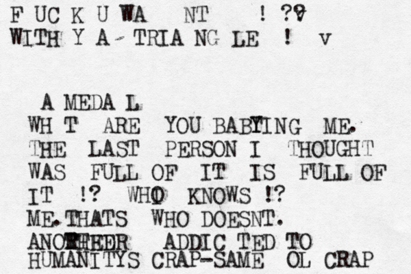 F UC K U WA NT ! v ? ? WITH Y A TRIA NG LE ! v A MEDA L WH T ARE YOU BABT Y YING ME. THE LAST PERSON I THOUGHT WAS FULL OF IT IS FULL OF IT !? WHI O KNOWS !? ME.THATS WHO DOESNT. ANORHED TT T HER ADDIC TED TO HUMANITYS CRAP-SAME OL CRAP 