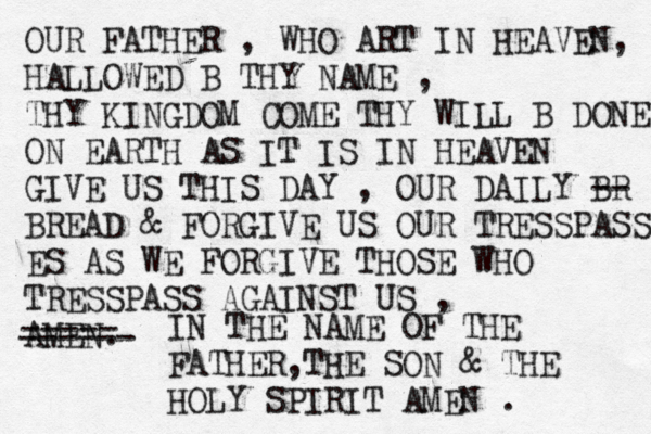 OUR FATHER , WHO ART IN HEAVEN, HALLOWED B THY NAME , THY KINGDOM COME THY WILL B DONE ON EARTH AS IT IS IN HEAVEN GIVE US THIS DAY , OUR DAILY BR -- BREAD & FORGIVE US OUR TRESSPASS ES AS WE FORGIVE THOSE WHO TRESSPASS AGAINST US , AMEN. ----- ------ IN THE NAME OF THE FATHER,THE SON & THE HOLY SPIRIT AMEN . 
