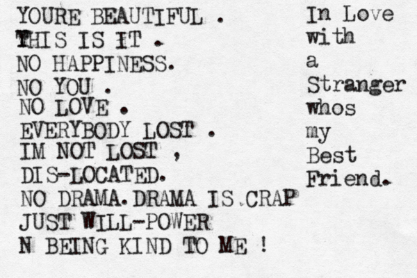YOURE BEAUTIFUL . v Y THIS IS IT . NO HAPPINESS. NO YOU . NO LOVE . EVERYBODY LOST . IM NOT LOST , DIS-LOCATED. NO DRAMA.DRAMA IS CRAP JUST WILL-POWER N BEING KIND TO ME ! In Love with a Stranger whos my Best Friend. 