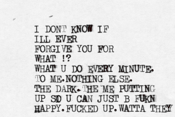 I DONT KNOW IF ILL EVER FORGIVE YOU FOR WHAT !? WHAT U DO EVERY MINUTE. TO ME.NOTHING ELSE. THE DARK.THE ME PUTTING UP SI O U CAN JUST B FUKN HAPPY.FUCKED UP.WATTA THEY -