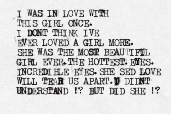 I WAS IN LOVE WITH THIS GIRL ONCE. I DONT THINK IVE EVER LOVED A GIRL MORE. SHE WAS THE MOSR T T BEAUTIFI UL GIRL EVER.THE HOTTEST.EU Y YES. INCREDIBLE EYES.SHE SED LOVE WILL TEAD R US APART.U I I DIDNT UNDERSTAND !? BUT DID SHE !? 