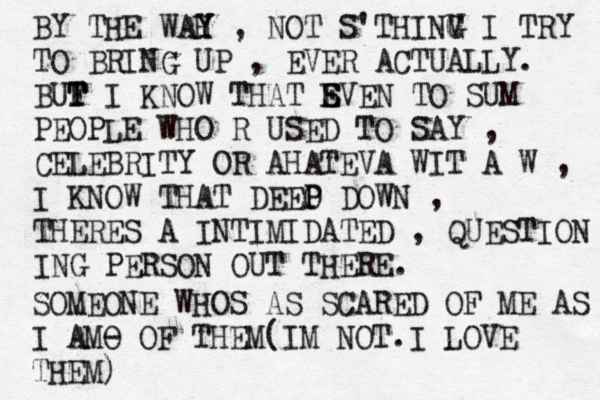 BY THE WAH Y Y , NOT S'THINV G G I TRY TO BRING UP , EVER ACTUALLY. BUF T T I KNOW THAT SVEN E E TO SUM PEOPLE WHO R USED TO SAY , CELEBRITY OR AHATEVA WIT A W , I KNOW THAT DEEO P P DOWN , THERES A INTIMIDATED , QUESTION ING PERSON OUT THERE. SOMEONE WHOS AS SCARED OF ME AS I AMO - OF THEM(IM NOT.I LOVE THEM)