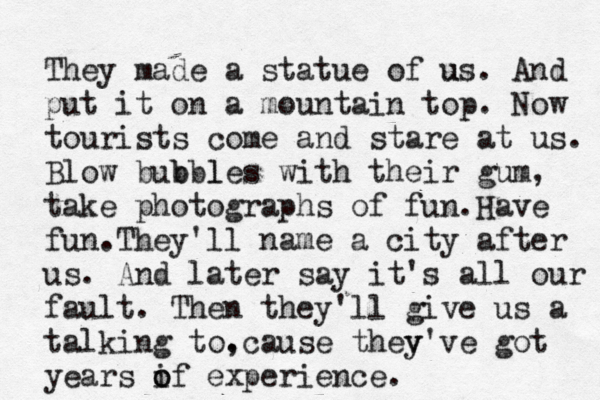 WHY AM I SO O O FAT??? thrrrs t e r e oo much of me They made a statue of us u . And put it on a mountain top. Now tourists come and stare at us. Blow bubb b les l with their gum, take photographs of fun.Have fun.They' ll name a city after us. And later say it's all our fault. Then they'll give us a talking to. ,cause thev y've got years i o of experience. 