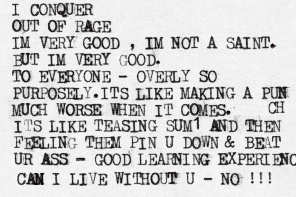 I CONQUER OUT OF RAGE IM VERY GOOD , IM NOT A SAINT. BUT IM VERY GOOD. TO EVERYONE - OVERLY SO PURPOSELY.ITS LIKE MAKING A PUN CH MUCH WORSE WHEN IT COMES. ITS LIKE TEASING SUM1 AND THEN FEELING THEM PIN U DOWN & BEAT UR ASS - GOOD LEARNING EXPERIENCE CAM N N I LIVE WITHOUT U - NO !!! 