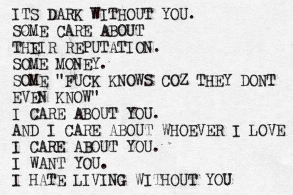 ITS DARK WITHOUT YOU. SOME CARE ABOUT THI EIR REPUTATION. SOME MONEY. SOME "FUCK KNOWS COZ THEY DONT EVEN KNOW" I CARE ABOUT YOU. AND I CARE ABOUT WHOEVER I LOVE I CARE ABOUT YOU. I WANT YOU. I HATE LIVING WITHOUT YOU 