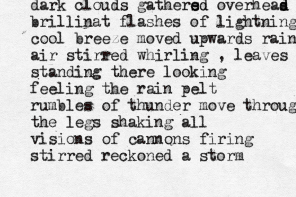 dark clouds gathers ed ed overheas d d brillinat flashes of lightning cool breeze moved upwards rain air stirred whirling , leaves standing there looking feeling the rain pelt rumbles of thunder move through the legs shaking all visions of cannons firing stirred reckoned a storm 