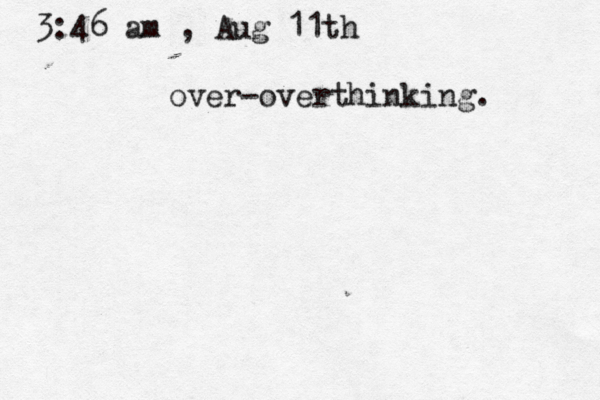 3:46 am , Aug 11th over-overthinking. 