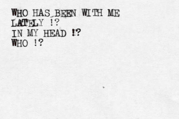 WHO HAS BEEN WITH ME LATELY !? IN MY HEAD !? WHO !? 