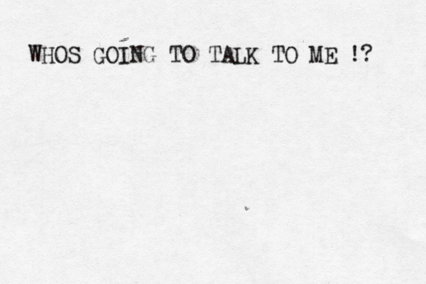 WHOS GOING TO TALK TO ME !? 