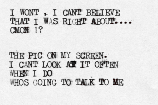 I WONT , I CANT BELIEVE THAT I WAS RIGHT ABOUT.... CMON !? THE PIC ON MY SCREEN. I CANT LOOK AR T T IT OFTEN WHEN I DO WHOS GOING TO TALK TO ME 