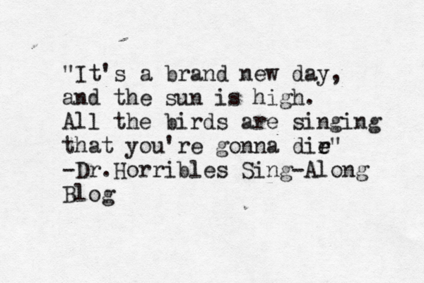 "It's a brand new day, and the sun is high. All the birds are singing that you're gonna dir e e" -Dr.Horribles Sing-Along Blog
