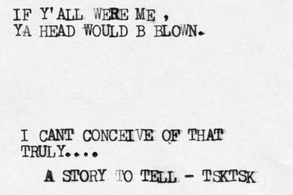 IF Y'ALL WERE ME , YA HEAD WOULD B BLOWN. A STORY TO TELL - TSKTSK I CANT CONCEIVE OF THAT TRULY....