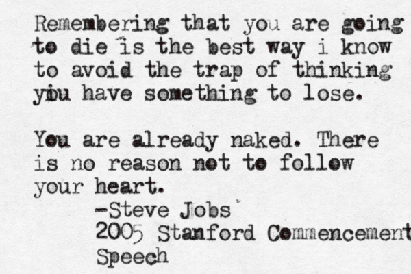 Remembering that you are going to die is the best way i know to avoid the trap of thinking yi ou have something to lose. You are already naked. There is no reason not to follow your heart. -Steve Jobs 2005 Stanford Commencement Speech 