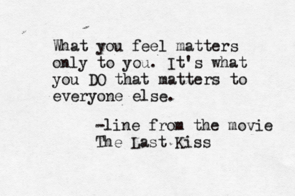 What you feel matters only to you. It's what you DO that matters to everyone else. -line from the movie The Last Kiss