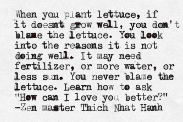 When you plant lettuce, if it doesnt grow well, you don't blame the lettuce. You look into the reasons it is not doing well. It may need fertilizer, or more water, or less sun. You never blame the lettuce. Learn how to ask "How can I love you better?" -Zen master Thich Nhat Hanh 