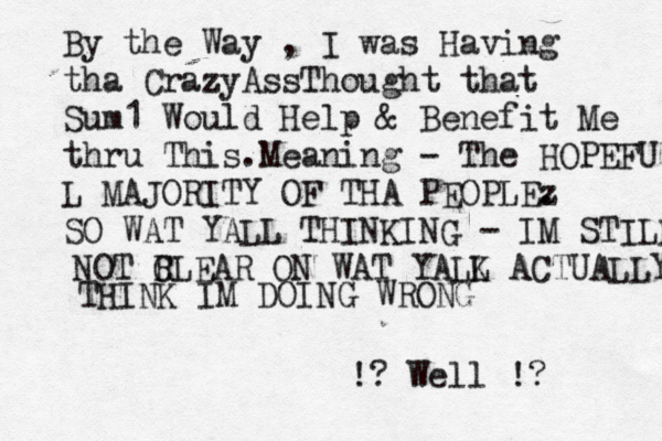 By the Way , I was Having tha CrazyAssThought that Sum1 Would Help & Benefit Me thr u This.Meaning - The HOPEFU L MAJORITY OF THA PEOPLEz . SO WAT YALL THINKING - IM STILL NOT R CLEAR ON WAT YALK L ACTUALLY THINK IM DOING WRONG !? Well !? 