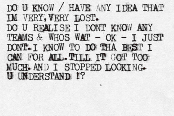DO U KNOW / HAVE ANY IDEA THAT IM VERY,VERY LOST. DO U REALISE I DONT KNOW ANY TEAMS & WHOS WAT - OK - I JUST DONT.I KNOW TO DO THA BEST I CAN FOR ALL.TILL IT GOT TOO MUCH.AND I STOPPED LOOKING. U UNDERSTAND !?