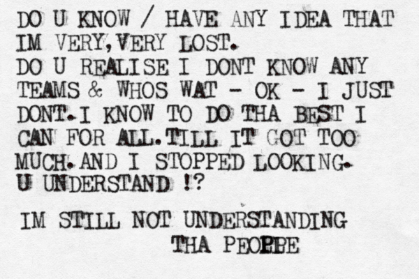 DO U KNOW / HAVE ANY IDEA THAT IM VERY,VERY LOST. DO U REALISE I DONT KNOW ANY TEAMS & WHOS WAT - OK - I JUST DONT.I KNOW TO DO THA BEST I CAN FOR ALL.TILL IT GOT TOO MUCH.AND I STOPPED LOOKING. U UNDERSTAND !? IM STILL NOT UNDERSTANDING THA PEOP LP PLE