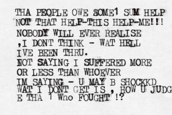 THA PEOPLE OWE A SOME1 SUM HELP NOT THAT HELP-THIS HELP-ME!!! NOBODY WILL EVER REALISE ,I DONT THINK - WAT HELL IVE BEEN THRU. I NOT SAYING I SUFFERED MORE OR LESS THAN WHOEVER IM SAYING - U MAY B SHOCKKD WAT I DONT GET IS , HOW U JUDG E THA 1 Who FOUGHT !? 
