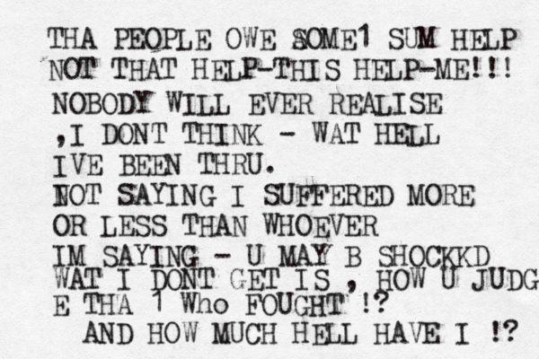 THA PEOPLE OWE A SOME1 SUM HELP NOT THAT HELP-THIS HELP-ME!!! NOBODY WILL EVER REALISE ,I DONT THINK - WAT HELL IVE BEEN THRU. I NOT SAYING I SUFFERED MORE OR LESS THAN WHOEVER IM SAYING - U MAY B SHOCKKD WAT I DONT GET IS , HOW U JUDG E THA 1 Who FOUGHT !? AND HOW MUCH HELL HAVE I !? 